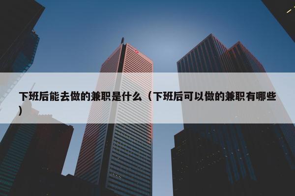 下班后能去做的兼职是什么（下班后可以做的兼职有哪些）