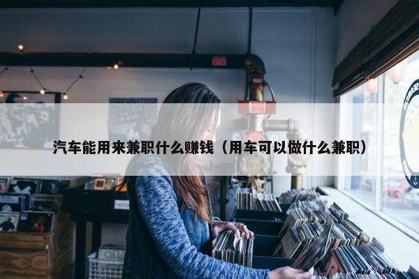 汽车能用来兼职什么赚钱（用车可以做什么兼职）