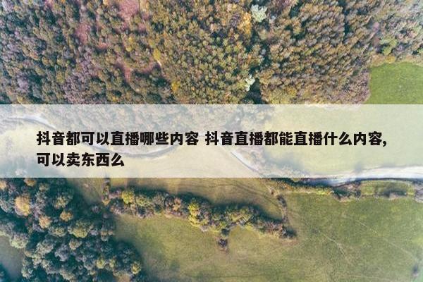 抖音都可以直播哪些内容 抖音直播都能直播什么内容,可以卖东西么