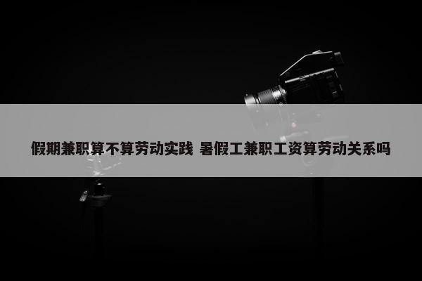 假期兼职算不算劳动实践 暑假工兼职工资算劳动关系吗