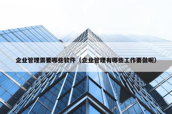 企业管理需要哪些软件（企业管理有哪些工作要做呢）