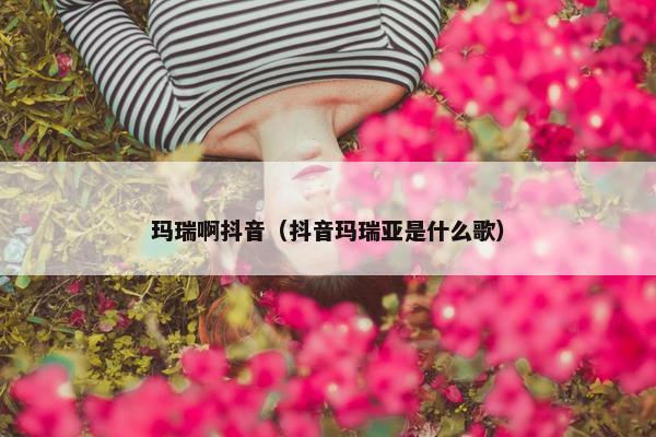 玛瑞啊抖音（抖音玛瑞亚是什么歌）