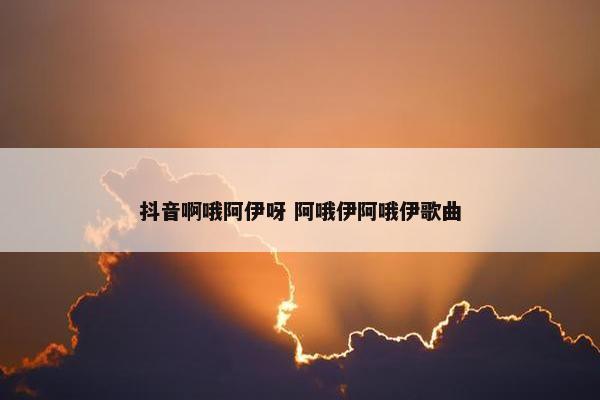 抖音啊哦阿伊呀 阿哦伊阿哦伊歌曲