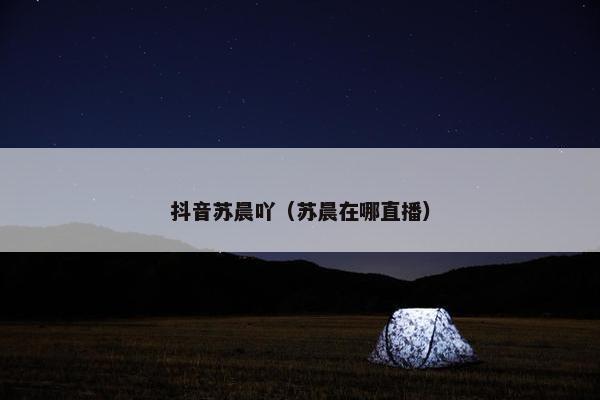 抖音苏晨吖（苏晨在哪直播）