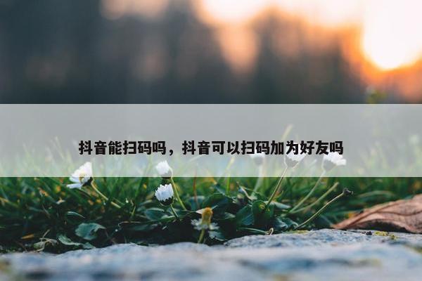 抖音能扫码吗，抖音可以扫码加为好友吗