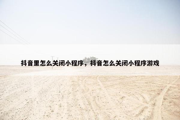 抖音里怎么关闭小程序，抖音怎么关闭小程序游戏