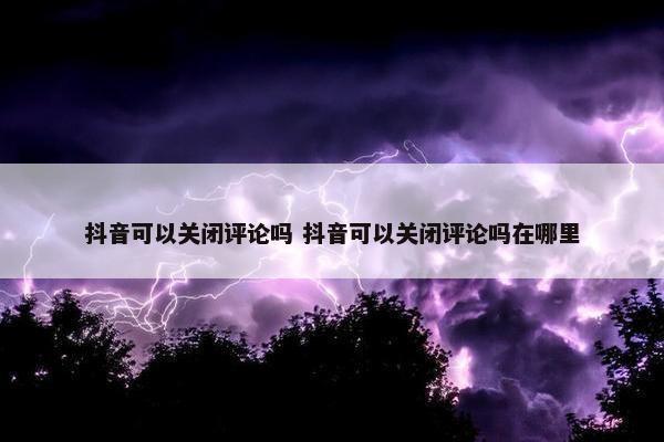 抖音可以关闭评论吗 抖音可以关闭评论吗在哪里