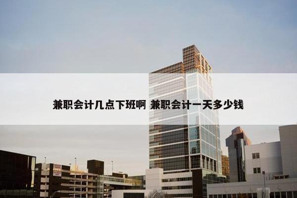 兼职会计几点下班啊 兼职会计一天多少钱