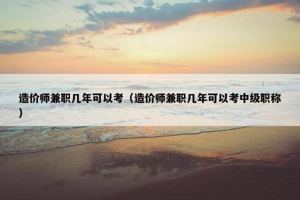 造价师兼职几年可以考（造价师兼职几年可以考中级职称）