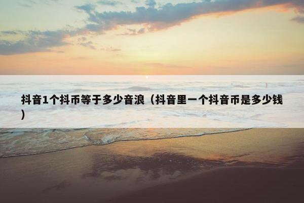 抖音1个抖币等于多少音浪（抖音里一个抖音币是多少钱）