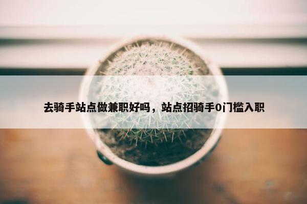 去骑手站点做兼职好吗，站点招骑手0门槛入职