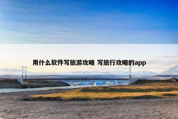 用什么软件写旅游攻略 写旅行攻略的app