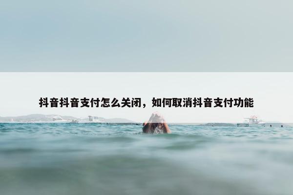 抖音抖音支付怎么关闭，如何取消抖音支付功能