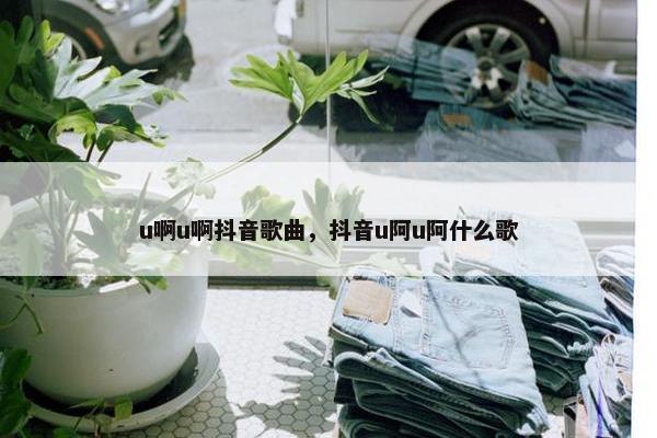 u啊u啊抖音歌曲，抖音u阿u阿什么歌