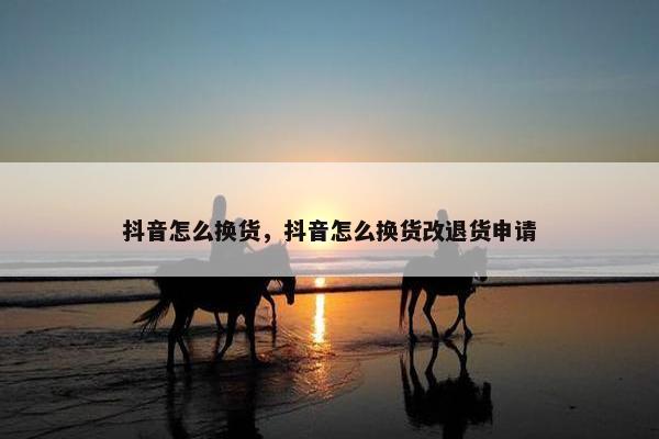 抖音怎么换货，抖音怎么换货改退货申请