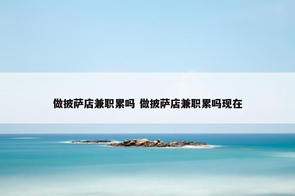 做披萨店兼职累吗 做披萨店兼职累吗现在