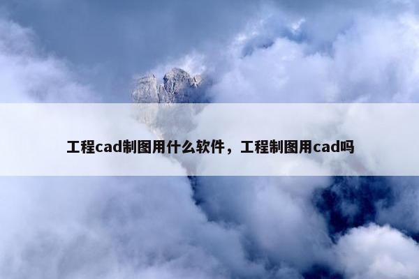 工程cad制图用什么软件，工程制图用cad吗