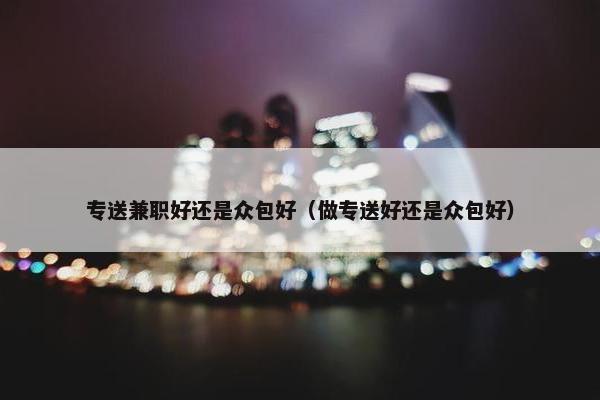 专送兼职好还是众包好（做专送好还是众包好）