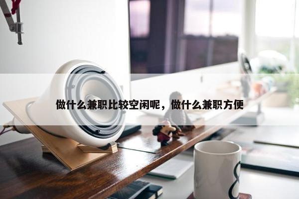 做什么兼职比较空闲呢，做什么兼职方便