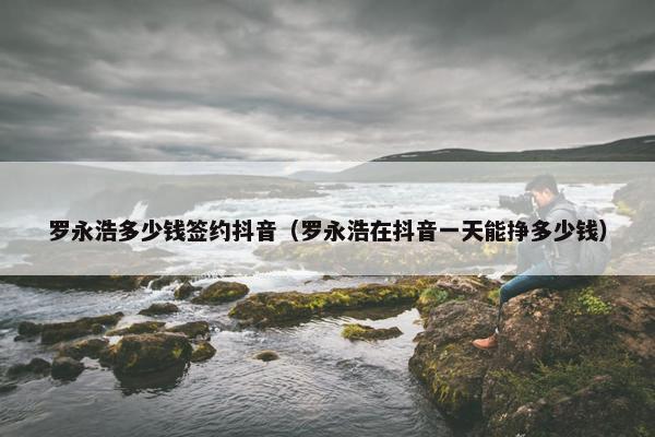 罗永浩多少钱签约抖音（罗永浩在抖音一天能挣多少钱）