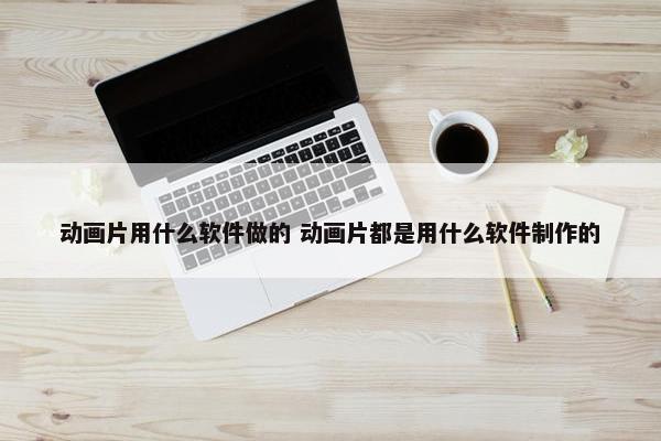 动画片用什么软件做的 动画片都是用什么软件制作的