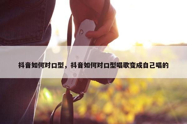 抖音如何对口型，抖音如何对口型唱歌变成自己唱的