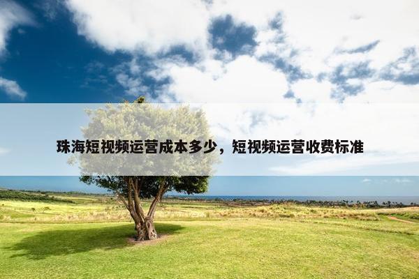 珠海短视频运营成本多少，短视频运营收费标准