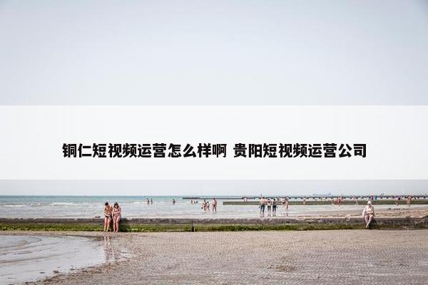 铜仁短视频运营怎么样啊 贵阳短视频运营公司