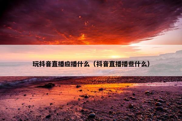 玩抖音直播应播什么（抖音直播播些什么）