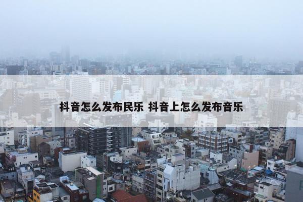 抖音怎么发布民乐 抖音上怎么发布音乐