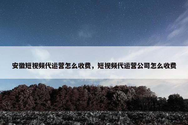 安徽短视频代运营怎么收费，短视频代运营公司怎么收费