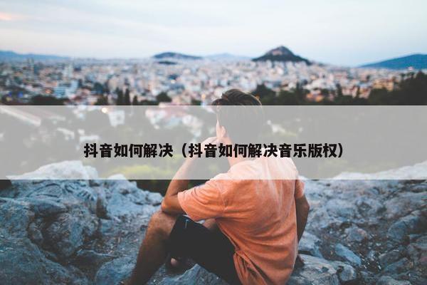 抖音如何解决（抖音如何解决音乐版权）