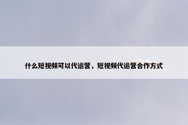 什么短视频可以代运营，短视频代运营合作方式