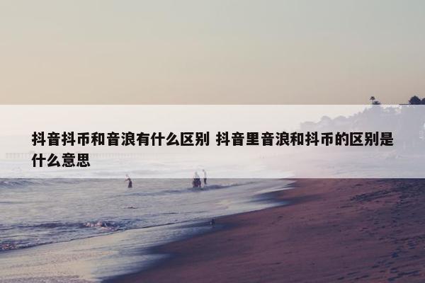 抖音抖币和音浪有什么区别 抖音里音浪和抖币的区别是什么意思