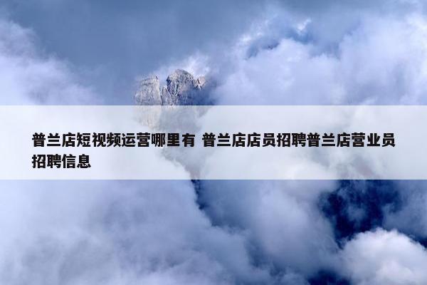 普兰店短视频运营哪里有 普兰店店员招聘普兰店营业员招聘信息