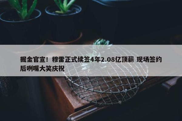 掘金官宣！穆雷正式续签4年2.08亿顶薪 现场签约后咧嘴大笑庆祝