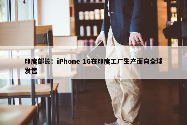 印度部长：iPhone 16在印度工厂生产面向全球发售