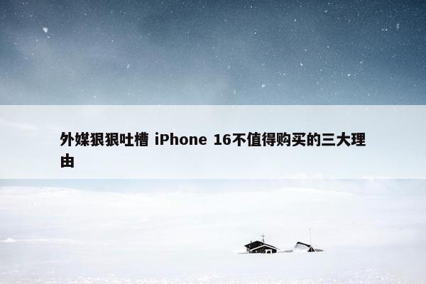 外媒狠狠吐槽 iPhone 16不值得购买的三大理由