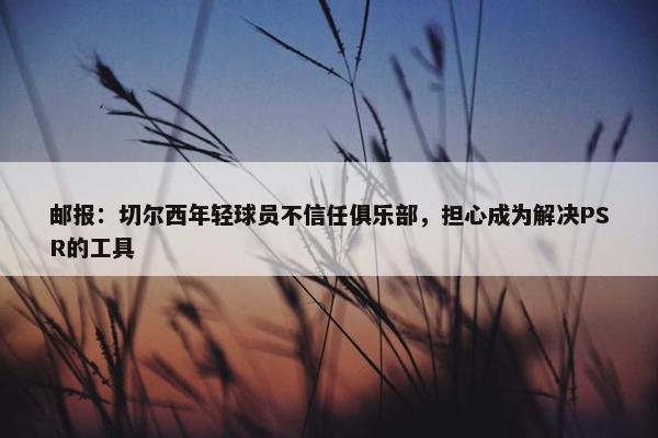 邮报：切尔西年轻球员不信任俱乐部，担心成为解决PSR的工具