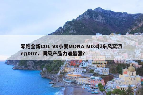 零跑全新C01 VS小鹏MONA M03和东风奕派eπ007，同级产品力谁最强？