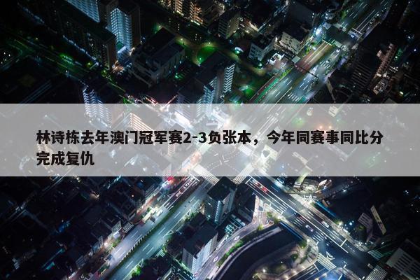 林诗栋去年澳门冠军赛2-3负张本，今年同赛事同比分完成复仇