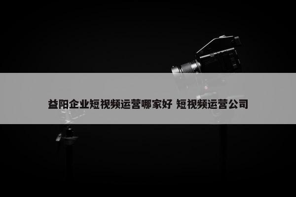 益阳企业短视频运营哪家好 短视频运营公司