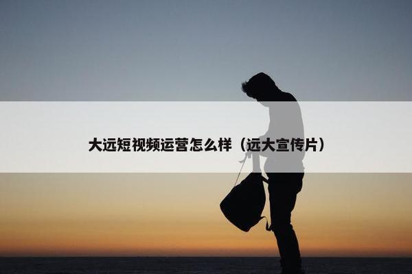 大远短视频运营怎么样（远大宣传片）