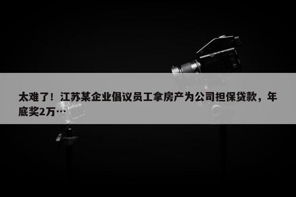 太难了！江苏某企业倡议员工拿房产为公司担保贷款，年底奖2万…