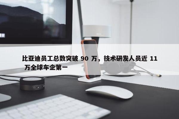 比亚迪员工总数突破 90 万，技术研发人员近 11 万全球车企第一