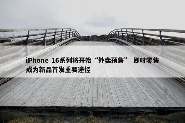 iPhone 16系列将开始“外卖预售” 即时零售成为新品首发重要途径