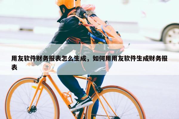 用友软件财务报表怎么生成，如何用用友软件生成财务报表