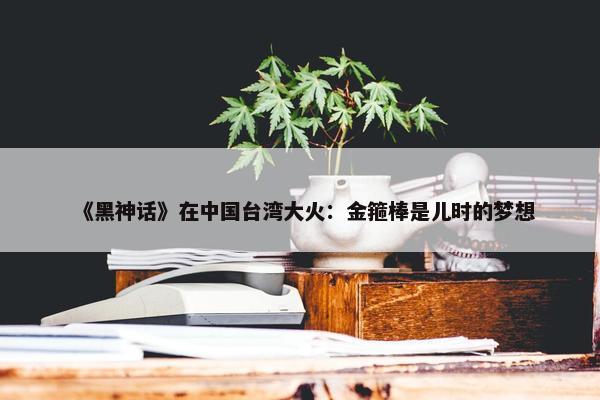 《黑神话》在中国台湾大火：金箍棒是儿时的梦想