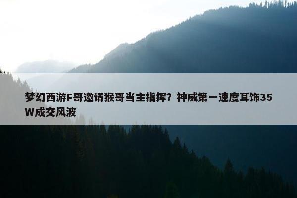 梦幻西游F哥邀请猴哥当主指挥？神威第一速度耳饰35W成交风波