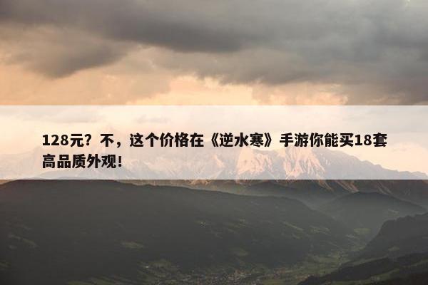 128元？不，这个价格在《逆水寒》手游你能买18套高品质外观！